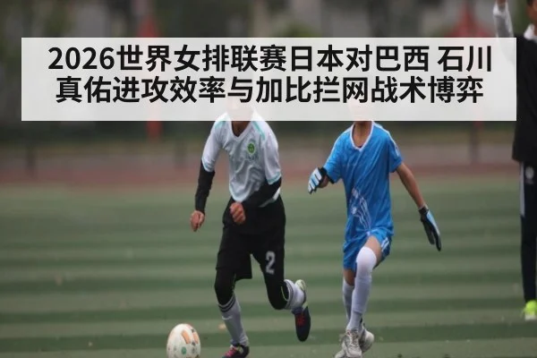 2026世界女排联赛日本对巴西 石川真佑进攻效率与加比拦网战术博弈